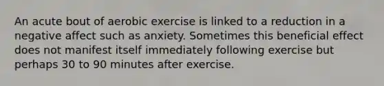 An acute bout of aerobic exercise is linked to a reduction in a negative affect such as anxiety. Sometimes this beneficial effect does not manifest itself immediately following exercise but perhaps 30 to 90 minutes after exercise.