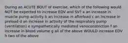 During an ACUTE BOUT of exercise, which of the following would NOT be expected to increase EDV and SV? a an increase in muscle pump activity b an increase in afterload c an increase in preload d an increase in activity of the respiratory pump (ventilation) e sympathetically mediated venoconstriction f an increase in blood volume g all of the above WOULD increase EDV h two of the above