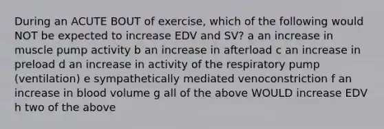 During an ACUTE BOUT of exercise, which of the following would NOT be expected to increase EDV and SV? a an increase in muscle pump activity b an increase in afterload c an increase in preload d an increase in activity of the respiratory pump (ventilation) e sympathetically mediated venoconstriction f an increase in blood volume g all of the above WOULD increase EDV h two of the above