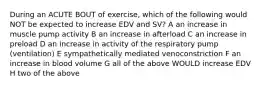 During an ACUTE BOUT of exercise, which of the following would NOT be expected to increase EDV and SV? A an increase in muscle pump activity B an increase in afterload C an increase in preload D an increase in activity of the respiratory pump (ventilation) E sympathetically mediated venoconstriction F an increase in blood volume G all of the above WOULD increase EDV H two of the above