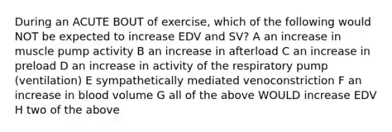 During an ACUTE BOUT of exercise, which of the following would NOT be expected to increase EDV and SV? A an increase in muscle pump activity B an increase in afterload C an increase in preload D an increase in activity of the respiratory pump (ventilation) E sympathetically mediated venoconstriction F an increase in blood volume G all of the above WOULD increase EDV H two of the above