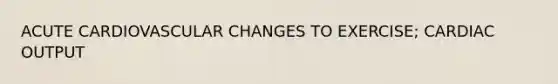 ACUTE CARDIOVASCULAR CHANGES TO EXERCISE; CARDIAC OUTPUT