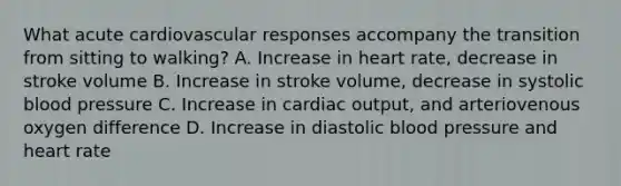 What acute cardiovascular responses accompany the transition from sitting to walking? A. Increase in heart rate, decrease in stroke volume B. Increase in stroke volume, decrease in systolic blood pressure C. Increase in cardiac output, and arteriovenous oxygen difference D. Increase in diastolic blood pressure and heart rate