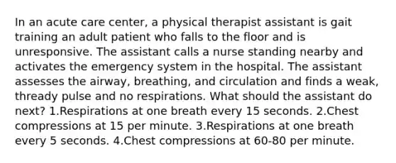 In an acute care center, a physical therapist assistant is gait training an adult patient who falls to the floor and is unresponsive. The assistant calls a nurse standing nearby and activates the emergency system in the hospital. The assistant assesses the airway, breathing, and circulation and finds a weak, thready pulse and no respirations. What should the assistant do next? 1.Respirations at one breath every 15 seconds. 2.Chest compressions at 15 per minute. 3.Respirations at one breath every 5 seconds. 4.Chest compressions at 60-80 per minute.