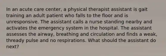 In an acute care center, a physical therapist assistant is gait training an adult patient who falls to the floor and is unresponsive. The assistant calls a nurse standing nearby and activates the emergency system in the hospital. The assistant assesses the airway, breathing and circulation and finds a weak, thready pulse and no respirations. What should the assistant do next?