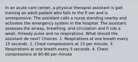 In an acute care center, a physical therapist assistant is gait training an adult patient who falls to the fl oor and is unresponsive. The assistant calls a nurse standing nearby and activates the emergency system in the hospital. The assistant assesses the airway, breathing, and circulation and fi nds a weak, thready pulse and no respirations. What should the assistant do next? Choices: 1. Respirations at one breath every 15 seconds. 2. Chest compressions at 15 per minute. 3. Respirations at one breath every 5 seconds. 4. Chest compressions at 60-80 per minute