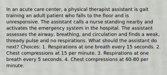 In an acute care center, a physical therapist assistant is gait training an adult patient who falls to the floor and is unresponsive. The assistant calls a nurse standing nearby and activates the emergency system in the hospital. The assistant assesses the airway, breathing, and circulation and finds a weak, thready pulse and no respirations. What should the assistant do next? Choices: 1. Respirations at one breath every 15 seconds. 2. Chest compressions at 15 per minute. 3. Respirations at one breath every 5 seconds. 4. Chest compressions at 60-80 per minute.