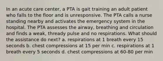 In an acute care center, a PTA is gait training an adult patient who falls to the floor and is unresponsive. The PTA calls a nurse standing nearby and activates the emergency system in the hospital. The PTA assesses the airway, breathing and circulation and finds a weak, thready pulse and no respirations. What should the assistance do next? a. respirations at 1 breath every 15 seconds b. chest compressions at 15 per min c. respirations at 1 breath every 5 seconds d. chest compressions at 60-80 per min