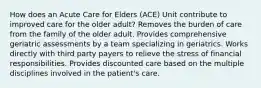 How does an Acute Care for Elders (ACE) Unit contribute to improved care for the older adult? Removes the burden of care from the family of the older adult. Provides comprehensive geriatric assessments by a team specializing in geriatrics. Works directly with third party payers to relieve the stress of financial responsibilities. Provides discounted care based on the multiple disciplines involved in the patient's care.