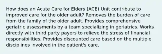 How does an Acute Care for Elders (ACE) Unit contribute to improved care for the older adult? Removes the burden of care from the family of the older adult. Provides comprehensive geriatric assessments by a team specializing in geriatrics. Works directly with third party payers to relieve the stress of financial responsibilities. Provides discounted care based on the multiple disciplines involved in the patient's care.