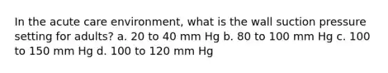 In the acute care environment, what is the wall suction pressure setting for adults? a. 20 to 40 mm Hg b. 80 to 100 mm Hg c. 100 to 150 mm Hg d. 100 to 120 mm Hg