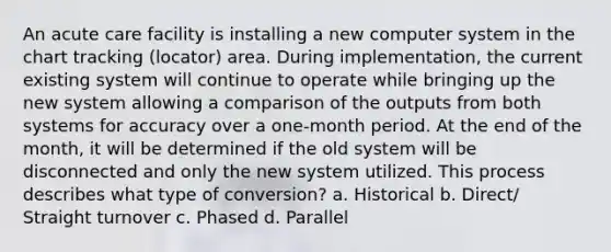 An acute care facility is installing a new computer system in the chart tracking (locator) area. During implementation, the current existing system will continue to operate while bringing up the new system allowing a comparison of the outputs from both systems for accuracy over a one-month period. At the end of the month, it will be determined if the old system will be disconnected and only the new system utilized. This process describes what type of conversion? a. Historical b. Direct/ Straight turnover c. Phased d. Parallel