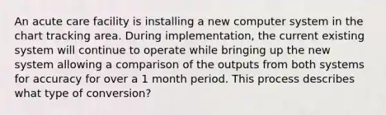 An acute care facility is installing a new computer system in the chart tracking area. During implementation, the current existing system will continue to operate while bringing up the new system allowing a comparison of the outputs from both systems for accuracy for over a 1 month period. This process describes what type of conversion?