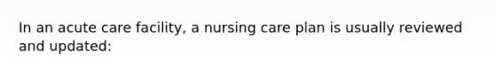 In an acute care facility, a nursing care plan is usually reviewed and updated: