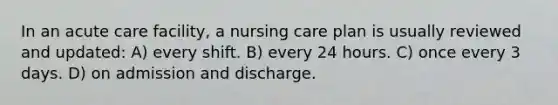 In an acute care facility, a nursing care plan is usually reviewed and updated: A) every shift. B) every 24 hours. C) once every 3 days. D) on admission and discharge.