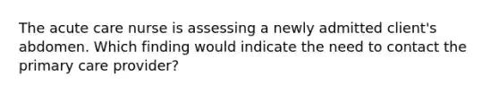 The acute care nurse is assessing a newly admitted client's abdomen. Which finding would indicate the need to contact the primary care provider?