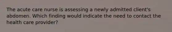 The acute care nurse is assessing a newly admitted client's abdomen. Which finding would indicate the need to contact the health care provider?