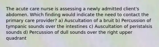 The acute care nurse is assessing a newly admitted client's abdomen. Which finding would indicate the need to contact the primary care provider? a) Auscultation of a bruit b) Percussion of tympanic sounds over the intestines c) Auscultation of peristalsis sounds d) Percussion of dull sounds over the right upper quadrant