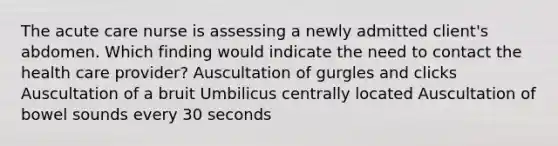 The acute care nurse is assessing a newly admitted client's abdomen. Which finding would indicate the need to contact the health care provider? Auscultation of gurgles and clicks Auscultation of a bruit Umbilicus centrally located Auscultation of bowel sounds every 30 seconds