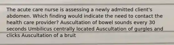 The acute care nurse is assessing a newly admitted client's abdomen. Which finding would indicate the need to contact the health care provider? Auscultation of bowel sounds every 30 seconds Umbilicus centrally located Auscultation of gurgles and clicks Auscultation of a bruit