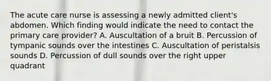 The acute care nurse is assessing a newly admitted client's abdomen. Which finding would indicate the need to contact the primary care provider? A. Auscultation of a bruit B. Percussion of tympanic sounds over the intestines C. Auscultation of peristalsis sounds D. Percussion of dull sounds over the right upper quadrant