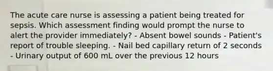 The acute care nurse is assessing a patient being treated for sepsis. Which assessment finding would prompt the nurse to alert the provider immediately? - Absent bowel sounds - Patient's report of trouble sleeping. - Nail bed capillary return of 2 seconds - Urinary output of 600 mL over the previous 12 hours