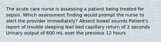 The acute care nurse is assessing a patient being treated for sepsis. Which assessment finding would prompt the nurse to alert the provider immediately? Absent bowel sounds Patient's report of trouble sleeping Nail bed capillary return of 2 seconds Urinary output of 600 mL over the previous 12 hours