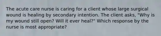 The acute care nurse is caring for a client whose large surgical wound is healing by secondary intention. The client asks, "Why is my wound still open? Will it ever heal?" Which response by the nurse is most appropriate?