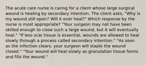 The acute care nurse is caring for a client whose large surgical wound is healing by secondary intention. The client asks, "Why is my wound still open? Will it ever heal?" Which response by the nurse is most appropriate? "Your surgeon may not have been skilled enough to close such a large wound, but it will eventually heal." "If less scar tissue is essential, wounds are allowed to heal slowly through a process called secondary intention." "As soon as the infection clears, your surgeon will staple the wound closed." "Your wound will heal slowly as granulation tissue forms and fills the wound."