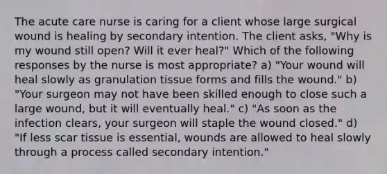 The acute care nurse is caring for a client whose large surgical wound is healing by secondary intention. The client asks, "Why is my wound still open? Will it ever heal?" Which of the following responses by the nurse is most appropriate? a) "Your wound will heal slowly as granulation tissue forms and fills the wound." b) "Your surgeon may not have been skilled enough to close such a large wound, but it will eventually heal." c) "As soon as the infection clears, your surgeon will staple the wound closed." d) "If less scar tissue is essential, wounds are allowed to heal slowly through a process called secondary intention."