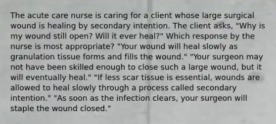 The acute care nurse is caring for a client whose large surgical wound is healing by secondary intention. The client asks, "Why is my wound still open? Will it ever heal?" Which response by the nurse is most appropriate? "Your wound will heal slowly as granulation tissue forms and fills the wound." "Your surgeon may not have been skilled enough to close such a large wound, but it will eventually heal." "If less scar tissue is essential, wounds are allowed to heal slowly through a process called secondary intention." "As soon as the infection clears, your surgeon will staple the wound closed."