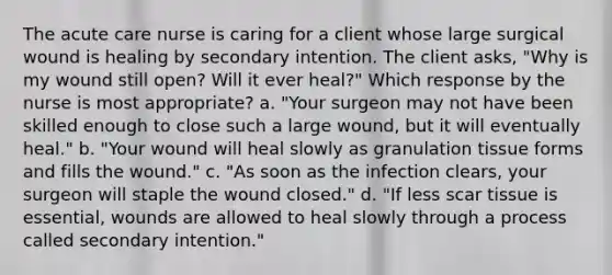 The acute care nurse is caring for a client whose large surgical wound is healing by secondary intention. The client asks, "Why is my wound still open? Will it ever heal?" Which response by the nurse is most appropriate? a. "Your surgeon may not have been skilled enough to close such a large wound, but it will eventually heal." b. "Your wound will heal slowly as granulation tissue forms and fills the wound." c. "As soon as the infection clears, your surgeon will staple the wound closed." d. "If less scar tissue is essential, wounds are allowed to heal slowly through a process called secondary intention."