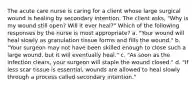 The acute care nurse is caring for a client whose large surgical wound is healing by secondary intention. The client asks, "Why is my wound still open? Will it ever heal?" Which of the following responses by the nurse is most appropriate? a. "Your wound will heal slowly as granulation tissue forms and fills the wound." b. "Your surgeon may not have been skilled enough to close such a large wound, but it will eventually heal." c. "As soon as the infection clears, your surgeon will staple the wound closed." d. "If less scar tissue is essential, wounds are allowed to heal slowly through a process called secondary intention."