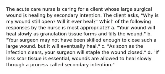 The acute care nurse is caring for a client whose large surgical wound is healing by secondary intention. The client asks, "Why is my wound still open? Will it ever heal?" Which of the following responses by the nurse is most appropriate? a. "Your wound will heal slowly as granulation tissue forms and fills the wound." b. "Your surgeon may not have been skilled enough to close such a large wound, but it will eventually heal." c. "As soon as the infection clears, your surgeon will staple the wound closed." d. "If less scar tissue is essential, wounds are allowed to heal slowly through a process called secondary intention."