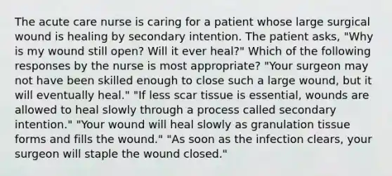 The acute care nurse is caring for a patient whose large surgical wound is healing by secondary intention. The patient asks, "Why is my wound still open? Will it ever heal?" Which of the following responses by the nurse is most appropriate? "Your surgeon may not have been skilled enough to close such a large wound, but it will eventually heal." "If less scar tissue is essential, wounds are allowed to heal slowly through a process called secondary intention." "Your wound will heal slowly as granulation tissue forms and fills the wound." "As soon as the infection clears, your surgeon will staple the wound closed."