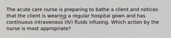 The acute care nurse is preparing to bathe a client and notices that the client is wearing a regular hospital gown and has continuous intravenous (IV) fluids infusing. Which action by the nurse is most appropriate?