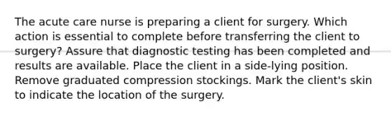 The acute care nurse is preparing a client for surgery. Which action is essential to complete before transferring the client to surgery? Assure that diagnostic testing has been completed and results are available. Place the client in a side-lying position. Remove graduated compression stockings. Mark the client's skin to indicate the location of the surgery.