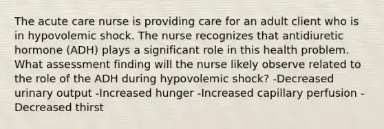 The acute care nurse is providing care for an adult client who is in hypovolemic shock. The nurse recognizes that antidiuretic hormone (ADH) plays a significant role in this health problem. What assessment finding will the nurse likely observe related to the role of the ADH during hypovolemic shock? -Decreased urinary output -Increased hunger -Increased capillary perfusion -Decreased thirst