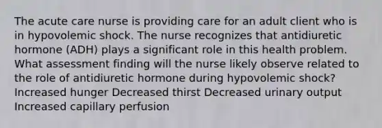 The acute care nurse is providing care for an adult client who is in hypovolemic shock. The nurse recognizes that antidiuretic hormone (ADH) plays a significant role in this health problem. What assessment finding will the nurse likely observe related to the role of antidiuretic hormone during hypovolemic shock? Increased hunger Decreased thirst Decreased urinary output Increased capillary perfusion