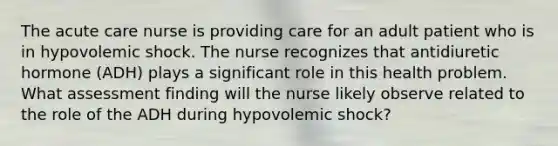 The acute care nurse is providing care for an adult patient who is in hypovolemic shock. The nurse recognizes that antidiuretic hormone (ADH) plays a significant role in this health problem. What assessment finding will the nurse likely observe related to the role of the ADH during hypovolemic shock?