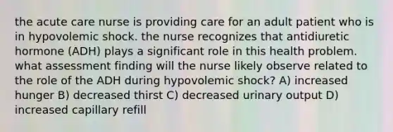 the acute care nurse is providing care for an adult patient who is in hypovolemic shock. the nurse recognizes that antidiuretic hormone (ADH) plays a significant role in this health problem. what assessment finding will the nurse likely observe related to the role of the ADH during hypovolemic shock? A) increased hunger B) decreased thirst C) decreased urinary output D) increased capillary refill