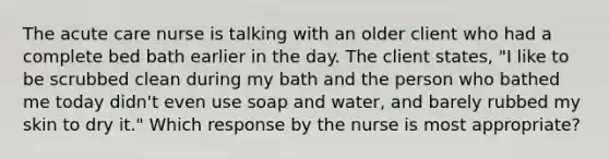 The acute care nurse is talking with an older client who had a complete bed bath earlier in the day. The client states, "I like to be scrubbed clean during my bath and the person who bathed me today didn't even use soap and water, and barely rubbed my skin to dry it." Which response by the nurse is most appropriate?