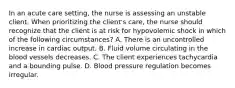 In an acute care setting, the nurse is assessing an unstable client. When prioritizing the client's care, the nurse should recognize that the client is at risk for hypovolemic shock in which of the following circumstances? A. There is an uncontrolled increase in cardiac output. B. Fluid volume circulating in the blood vessels decreases. C. The client experiences tachycardia and a bounding pulse. D. Blood pressure regulation becomes irregular.