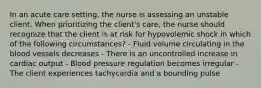 In an acute care setting, the nurse is assessing an unstable client. When prioritizing the client's care, the nurse should recognize that the client is at risk for hypovolemic shock in which of the following circumstances? - Fluid volume circulating in the blood vessels decreases - There is an uncontrolled increase in cardiac output - Blood pressure regulation becomes irregular - The client experiences tachycardia and a bounding pulse