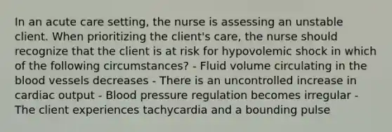 In an acute care setting, the nurse is assessing an unstable client. When prioritizing the client's care, the nurse should recognize that the client is at risk for hypovolemic shock in which of the following circumstances? - Fluid volume circulating in the blood vessels decreases - There is an uncontrolled increase in cardiac output - Blood pressure regulation becomes irregular - The client experiences tachycardia and a bounding pulse