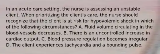 In an acute care setting, the nurse is assessing an unstable client. When prioritizing the client's care, the nurse should recognize that the client is at risk for hypovolemic shock in which of the following circumstances? A. Fluid volume circulating in the blood vessels decreases. B. There is an uncontrolled increase in cardiac output. C. Blood pressure regulation becomes irregular. D. The client experiences tachycardia and a bounding pulse.