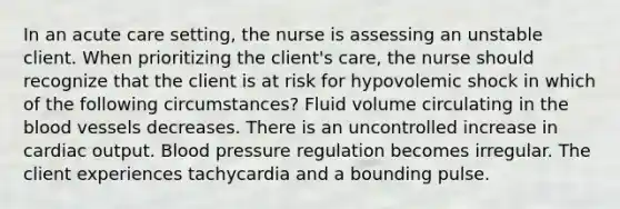 In an acute care setting, the nurse is assessing an unstable client. When prioritizing the client's care, the nurse should recognize that the client is at risk for hypovolemic shock in which of the following circumstances? Fluid volume circulating in the blood vessels decreases. There is an uncontrolled increase in cardiac output. Blood pressure regulation becomes irregular. The client experiences tachycardia and a bounding pulse.