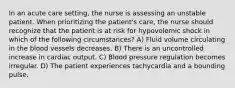 In an acute care setting, the nurse is assessing an unstable patient. When prioritizing the patient's care, the nurse should recognize that the patient is at risk for hypovolemic shock in which of the following circumstances? A) Fluid volume circulating in the blood vessels decreases. B) There is an uncontrolled increase in cardiac output. C) Blood pressure regulation becomes irregular. D) The patient experiences tachycardia and a bounding pulse.