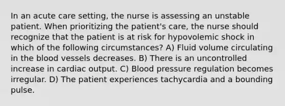 In an acute care setting, the nurse is assessing an unstable patient. When prioritizing the patient's care, the nurse should recognize that the patient is at risk for hypovolemic shock in which of the following circumstances? A) Fluid volume circulating in the blood vessels decreases. B) There is an uncontrolled increase in cardiac output. C) Blood pressure regulation becomes irregular. D) The patient experiences tachycardia and a bounding pulse.