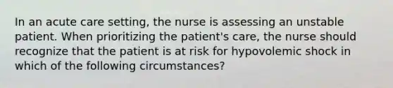 In an acute care setting, the nurse is assessing an unstable patient. When prioritizing the patient's care, the nurse should recognize that the patient is at risk for hypovolemic shock in which of the following circumstances?